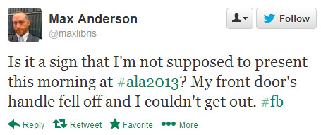 Max Anderson tweeted: Is it a sign that I'm not supposed to present this morning at #ala2013? My front door's handle fell off and I couldn't get out. #fb