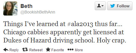 @BookishBethAnn tweeted: Things I've learned at #ala2013 thus far...Chicago cabbies apparently get licensed at Dukes of Hazard driving school. Holy crap.