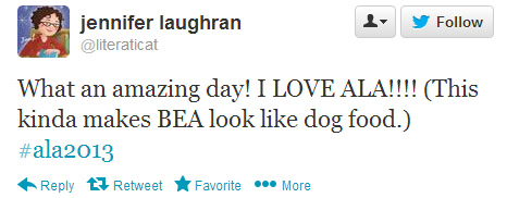 Jennifer Laughran tweeted: What an amazing day! I LOVE ALA!!!! (This kinda makes BEA look like dog food.) #ala2013