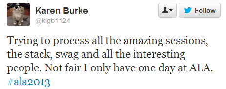 Karen Burke tweeted: Trying to process all the amazing sessions, the stack, swag, and all the interesting people. Not fair I only have one day at ALA. #ala2013