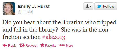 Emily J. Hurst tweeted: Did you hear about the librarian who tripped and fell in the library? She was in the non-friction section. #ala2013