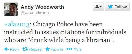Andy Woodworth tweeted: #ala2013: Chicago Police have been instructed to issue citations for individuals who are "drunk while being a librarian."