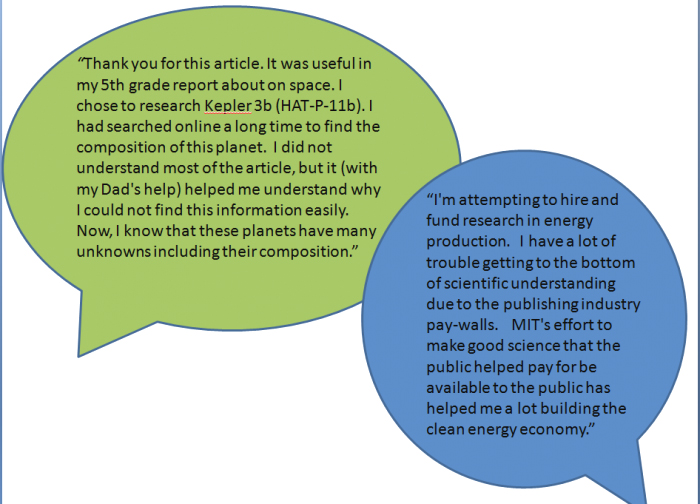 Comment one: “Thank you for this article. It was useful in my 5th-grade report on space. I chose to research Kepler 3b (HAT-P-11b). I had searched online a long time to find the composition of this planet. I did not understand most of the article but it (with my Dad’s help) helped me understand why I could not find this information easily. Now I know that these planets have many unknowns, including their composition.” Comment two: “I’m attempting to hire and fund research in energy production. I have a lot of trouble getting to the bottom of scientific understanding due to the publishing industry paywalls. MIT's effort to make good science that the public helped to pay for be available to the public has helped me a lot building the clean energy economy."