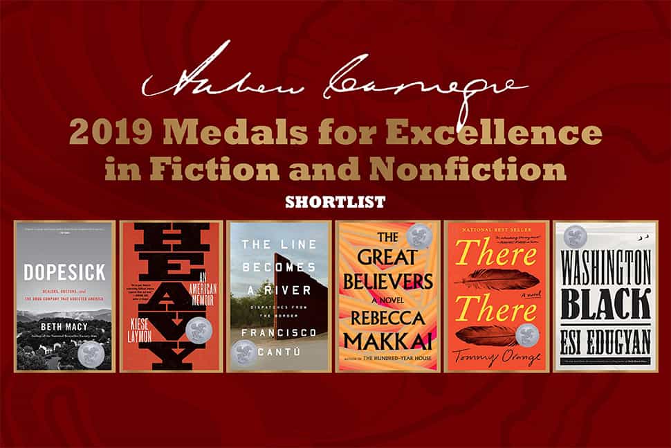 Covers for the 2019 Andrew Carnegie Medals for Excellence in Fiction and Nonfiction: Dopesick: Dealers, Doctors, and the Drug Company That Addicted America, by Beth Macy (Little, Brown); Heavy: An American Memoir, by Kiese Laymon (Scribner); The Line Becomes a River: Dispatches from the Border, by Francisco Cantú (Riverhead); The Great Believers, by Rebecca Makkai (Viking); There There, by Tommy Orange (Knopf); and Washington Black, by Esi Edugyan (Knopf).