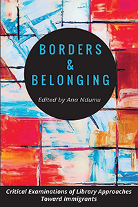 Borders and Belonging: Critical Examinations of Library Approaches Toward Immigrants Edited by Ana Ndumu
