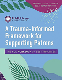 A Trauma-Informed Framework for Supporting Patrons: The PLA Workbook of Best Practices By the Public Library Association Social Worker Task Force