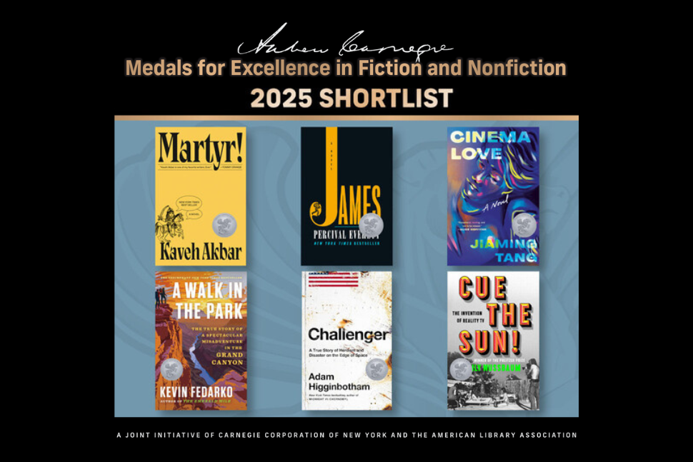 Covers of the six books on the shortlist for the 2025 Andrew Carnegie Medals for Excellence in fiction and nonfiction: Martyr!, James, Cinema Love, A Walk in the Park: The True Story of a Spectacular Misadventure in the Grand Canyon, Challenger: A True Story of Heroism and Disaster on the Edge of Space, and Cue the Sun! The Invention of Reality TV